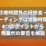 診療時間外の研修やミーティングは労働時間?残業代は必要?