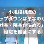 小規模組織のトップダウンは悪なのか?「社長・院長が決める」が組織を健全にする